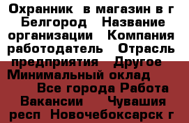 Охранник. в магазин в г. Белгород › Название организации ­ Компания-работодатель › Отрасль предприятия ­ Другое › Минимальный оклад ­ 11 000 - Все города Работа » Вакансии   . Чувашия респ.,Новочебоксарск г.